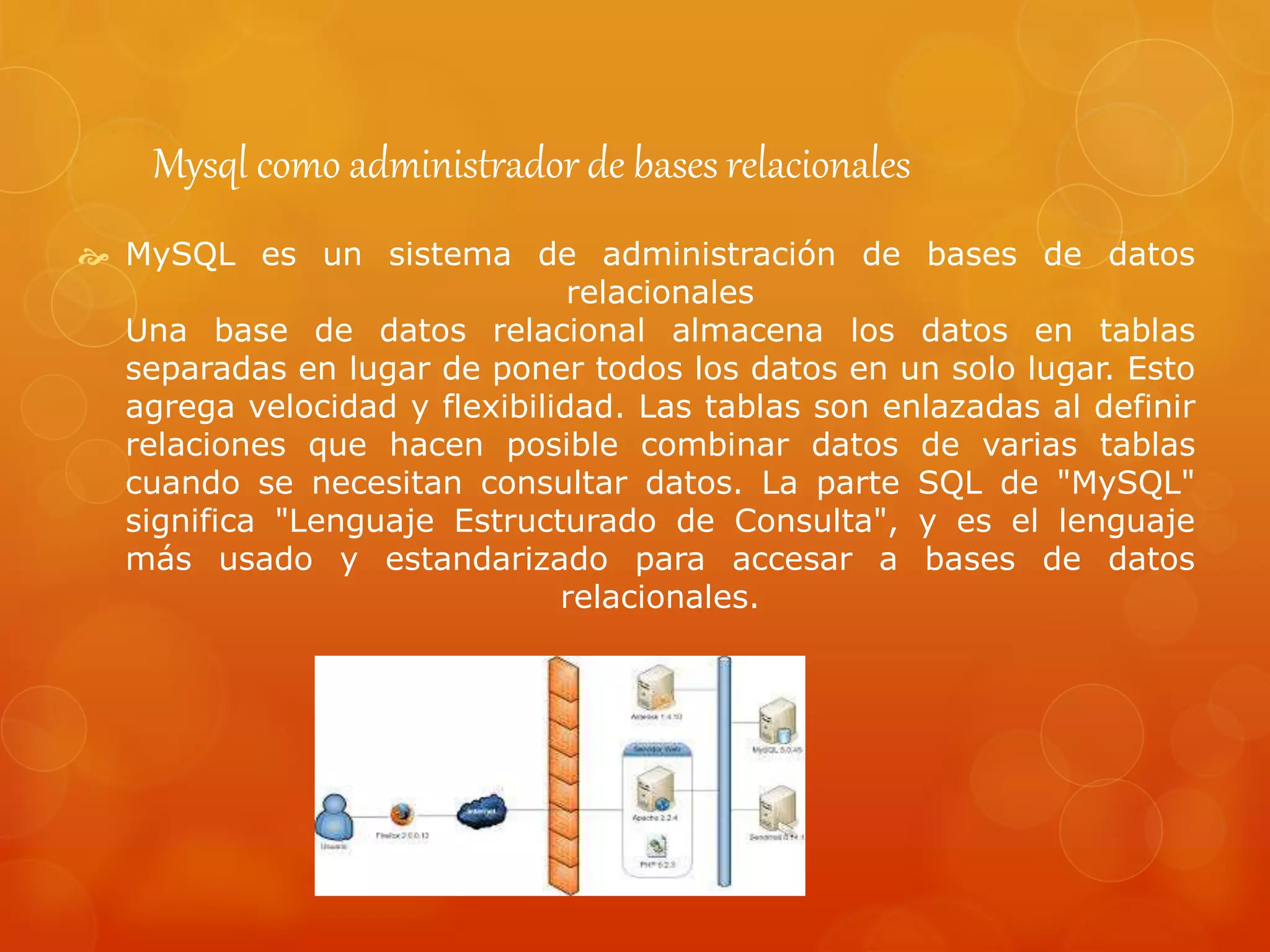 Mysql como administrador de bases relacionales
 MySQL es un sistema de administración de bases de datos
relacionales
Una base de datos relacional almacena los datos en tablas
separadas en lugar de poner todos los datos en un solo lugar. Esto
agrega velocidad y flexibilidad. Las tablas son enlazadas al definir
relaciones que hacen posible combinar datos de varias tablas
cuando se necesitan consultar datos. La parte SQL de "MySQL"
significa "Lenguaje Estructurado de Consulta", y es el lenguaje
más usado y estandarizado para accesar a bases de datos
relacionales.
 