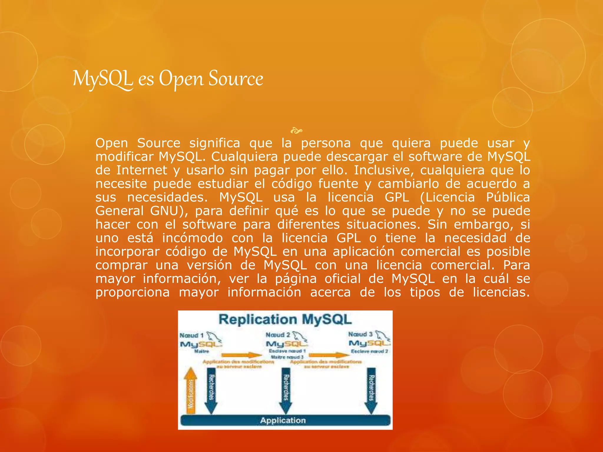 MySQL es Open Source

Open Source significa que la persona que quiera puede usar y
modificar MySQL. Cualquiera puede descargar el software de MySQL
de Internet y usarlo sin pagar por ello. Inclusive, cualquiera que lo
necesite puede estudiar el código fuente y cambiarlo de acuerdo a
sus necesidades. MySQL usa la licencia GPL (Licencia Pública
General GNU), para definir qué es lo que se puede y no se puede
hacer con el software para diferentes situaciones. Sin embargo, si
uno está incómodo con la licencia GPL o tiene la necesidad de
incorporar código de MySQL en una aplicación comercial es posible
comprar una versión de MySQL con una licencia comercial. Para
mayor información, ver la página oficial de MySQL en la cuál se
proporciona mayor información acerca de los tipos de licencias.
 