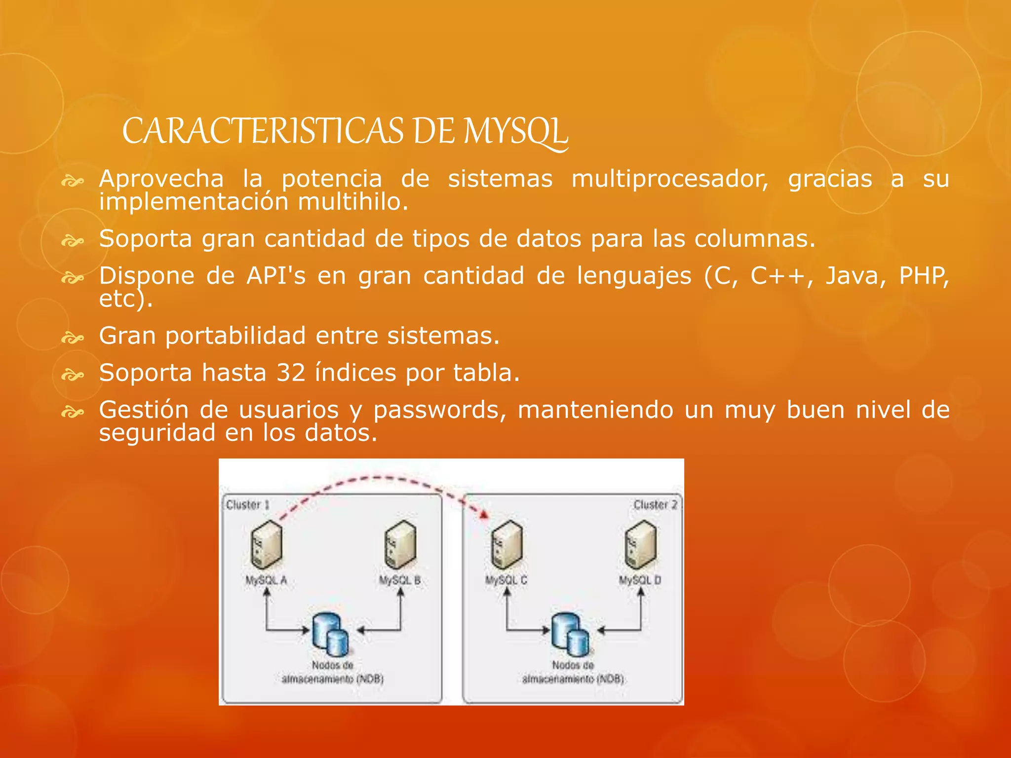 CARACTERISTICAS DE MYSQL
 Aprovecha la potencia de sistemas multiprocesador, gracias a su
implementación multihilo.
 Soporta gran cantidad de tipos de datos para las columnas.
 Dispone de API's en gran cantidad de lenguajes (C, C++, Java, PHP,
etc).
 Gran portabilidad entre sistemas.
 Soporta hasta 32 índices por tabla.
 Gestión de usuarios y passwords, manteniendo un muy buen nivel de
seguridad en los datos.
 