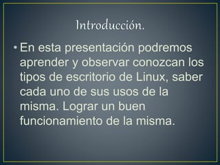 • En esta presentación podremos
aprender y observar conozcan los
tipos de escritorio de Linux, saber
cada uno de sus usos de la
misma. Lograr un buen
funcionamiento de la misma.
 