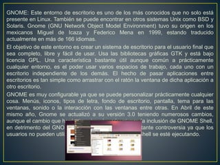 GNOME: Este entorno de escritorio es uno de los más conocidos que no solo está
presente en Linux. También se puede encontrar en otros sistemas Unix como BSD y
Solaris. Gnome (GNU Network Object Model Environment) tuvo su origen en los
mexicanos Miguel de Icaza y Federico Mena en 1999, estando traducido
actualmente en más de 166 idiomas.
El objetivo de este entorno es crear un sistema de escritorio para el usuario final que
sea completo, libre y fácil de usar. Usa las bibliotecas gráficas GTK y está bajo
licencia GPL. Una característica bastante útil aunque común a prácticamente
cualquier entorno, es el poder usar varios espacios de trabajo, cada uno con un
escritorio independiente de los demás. El hecho de pasar aplicaciones entre
escritorios es tan simple como arrastrar con el ratón la ventana de dicha aplicación a
otro escritorio.
GNOME es muy configurable ya que se puede personalizar prácticamente cualquier
cosa. Menús, iconos, tipos de letra, fondo de escritorio, pantalla, tema para las
ventanas, sonido o la interacción con las ventanas entre otras. En Abril de este
mismo año, Gnome se actualizó a su versión 3.0 teniendo numerosos cambios,
aunque el cambio que ha destacado sobre el resto, es la inclusión de GNOME Shell,
en detrimento del GNOME Panel. Esto ha creado bastante controversia ya que los
usuarios no pueden utilizar Compiz mientras GNOME Shell se esté ejecutando.
 