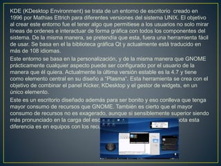 KDE (KDesktop Environment) se trata de un entorno de escritorio creado en
1996 por Mathias Ettrich para diferentes versiones del sistema UNIX. El objetivo
al crear este entorno fue el tener algo que permitiese a los usuarios no solo mirar
líneas de ordenes e interactuar de forma gráfica con todos los componentes del
sistema. De la misma manera, se pretendía que esta, fuera una herramienta fácil
de usar. Se basa en el la biblioteca gráfica Qt y actualmente está traducido en
más de 108 idiomas.
Este entorno se basa en la personalización, y de la misma manera que GNOME
prácticamente cualquier aspecto puede ser configurado por el usuario de la
manera que él quiera. Actualmente la última versión estable es la 4.7 y tiene
como elemento central en su diseño a “Plasma“. Esta herramienta se crea con el
objetivo de combinar el panel Kicker, KDesktop y el gestor de widgets, en un
único elemento.
Este es un escritorio diseñado además para ser bonito y eso conlleva que tenga
mayor consumo de recursos que GNOME. También es cierto que el mayor
consumo de recursos no es exagerado, aunque si sensiblemente superior siendo
más pronunciado en la carga del escritorio. Donde más evidente se nota esta
diferencia es en equipos con los recursos más ajustados.
 