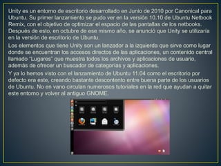 Unity es un entorno de escritorio desarrollado en Junio de 2010 por Canonical para
Ubuntu. Su primer lanzamiento se pudo ver en la versión 10.10 de Ubuntu Netbook
Remix, con el objetivo de optimizar el espacio de las pantallas de los netbooks.
Después de esto, en octubre de ese mismo año, se anunció que Unity se utilizaría
en la versión de escritorio de Ubuntu.
Los elementos que tiene Unity son un lanzador a la izquierda que sirve como lugar
donde se encuentran los accesos directos de las aplicaciones, un contenido central
llamado “Lugares” que muestra todos los archivos y aplicaciones de usuario,
además de ofrecer un buscador de categorías y aplicaciones.
Y ya lo hemos visto con el lanzamiento de Ubuntu 11.04 como el escritorio por
defecto era este, creando bastante descontento entre buena parte de los usuarios
de Ubuntu. No en vano circulan numerosos tutoriales en la red que ayudan a quitar
este entorno y volver al antiguo GNOME.
 