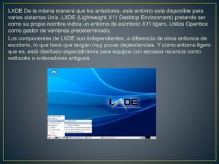 LXDE De la misma manera que los anteriores, este entorno está disponible para
varios sistemas Unix. LXDE (Lightweight X11 Desktop Environment) pretende ser
como su propio nombre indica un entorno de escritorio X11 ligero. Utiliza Openbox
como gestor de ventanas predeterminado.
Los componentes de LXDE son independientes, a diferencia de otros entornos de
escritorio, lo que hace que tengan muy pocas dependencias. Y como entorno ligero
que es, está diseñado especialmente para equipos con escasos recursos como
netbooks o ordenadores antiguos.
 