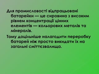 Для промисловості відпрацьовані
батарейки — це сировина з високим
рівнем концентрації цінних
елементів — кольорових металів та
мінералів.
Тому доцільніше налагодити переробку
батарей ніж просто викидати їх на
загальні сміттєзвалища.
 