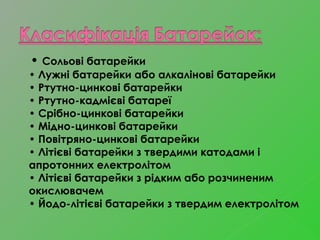 • Сольові батарейки
• Лужні батарейки або алкалінові батарейки 
• Ртутно-цинкові батарейки 
• Ртутно-кадмієві батареї 
• Срібно-цинкові батарейки
• Мідно-цинкові батарейки
• Повітряно-цинкові батарейки
• Літієві батарейки з твердими катодами і
апротонних електролітом
• Літієві батарейки з рідким або розчиненим
окислювачем
• Йодо-літієві батарейки з твердим електролітом 
 