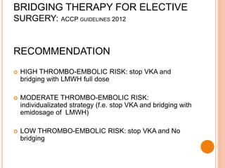 RECOMMENDATION
 HIGH THROMBO-EMBOLIC RISK: stop VKA and
bridging with LMWH full dose
 MODERATE THROMBO-EMBOLIC RISK:
individualizated strategy (f.e. stop VKA and bridging with
emidosage of LMWH)
 LOW THROMBO-EMBOLIC RISK: stop VKA and No
bridging
BRIDGING THERAPY FOR ELECTIVE
SURGERY: ACCP GUIDELINES 2012
 