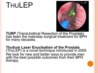 TURP (TransUrethral Resection of the Prostate)
has been the mainstay surgical treatment for BPH
for many decades.
Thulium Laser Enucleation of the Prostate
(ThuLEP) is a novel technique introduced in 2005
We look for new and better ways to provide men
with the best possible outcomes from their BPH
therapy.
THULEP
 