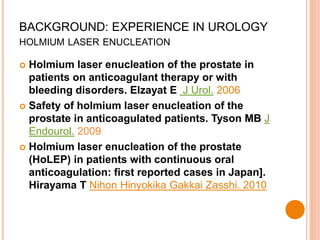 BACKGROUND: EXPERIENCE IN UROLOGY
HOLMIUM LASER ENUCLEATION
 Holmium laser enucleation of the prostate in
patients on anticoagulant therapy or with
bleeding disorders. Elzayat E J Urol. 2006
 Safety of holmium laser enucleation of the
prostate in anticoagulated patients. Tyson MB J
Endourol. 2009
 Holmium laser enucleation of the prostate
(HoLEP) in patients with continuous oral
anticoagulation: first reported cases in Japan].
Hirayama T Nihon Hinyokika Gakkai Zasshi. 2010
 