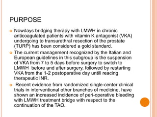 PURPOSE
 Nowdays bridging therapy with LMWH in chronic
anticoagulated patients with vitamin K antagonist (VKA)
undergoing to transurethral resection of the prostate
(TURP) has been considered a gold standard.
 The current management recognized by the Italian and
European guidelines in this subgroup is the suspension
of VKA from 7 to 5 days before surgery to switch to
LMWH before and after surgery, followed by restarting
VKA from the 1-2 postoperative day untill reacing
therapeutic INR.
 Recent evidence from randomized single-center clinical
trials in interventional other branches of medicine, have
shown an increased incidence of peri-operative bleeding
with LMWH treatment bridge with respect to the
continuation of the TAO.
 