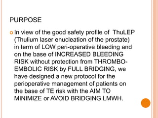  In view of the good safety profile of ThuLEP
(Thulium laser enucleation of the prostate)
in term of LOW peri-operative bleeding and
on the base of INCREASED BLEEDING
RISK without protection from THROMBO-
EMBOLIC RISK by FULL BRIDGING, we
have designed a new protocol for the
perioperative management of patients on
the base of TE risk with the AIM TO
MINIMIZE or AVOID BRIDGING LMWH.
PURPOSE
 