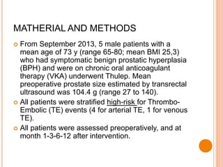 From September 2013, 5 male patients with a
mean age of 73 y (range 65-80; mean BMI 25,3)
who had symptomatic benign prostatic hyperplasia
(BPH) and were on chronic oral anticoagulant
therapy (VKA) underwent Thulep. Mean
preoperative prostate size estimated by transrectal
ultrasound was 104.4 g (range 27 to 140).
 All patients were stratified high-risk for Thrombo-
Embolic (TE) events (4 for arterial TE, 1 for venous
TE).
 All patients were assessed preoperatively, and at
month 1-3-6-12 after intervention.
MATHERIAL AND METHODS
 