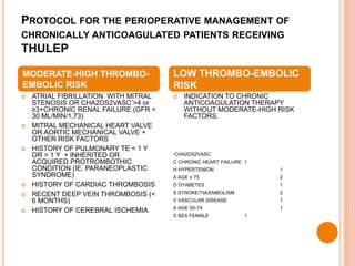 PROTOCOL FOR THE PERIOPERATIVE MANAGEMENT OF
CHRONICALLY ANTICOAGULATED PATIENTS RECEIVING
THULEP
 ATRIAL FIBRILLATION WITH MITRAL
STENOSIS OR CHA2DS2VASC*>4 or
≥3+CHRONIC RENAL FAILURE (GFR <
30 ML/MIN/1.73)
 MITRAL MECHANICAL HEART VALVE
OR AORTIC MECHANICAL VALVE +
OTHER RISK FACTORS
 HISTORY OF PULMONARY TE < 1 Y
OR > 1 Y + INHERITED OR
ACQUIRED PROTROMBOTHIC
CONDITION (IE. PARANEOPLASTIC
SYNDROME)
 HISTORY OF CARDIAC THROMBOSIS
 RECENT DEEP VEIN THROMBOSIS (<
6 MONTHS)
 HISTORY OF CEREBRAL ISCHEMIA
 INDICATION TO CHRONIC
ANTICOAGULATION THERAPY
WITHOUT MODERATE-HIGH RISK
FACTORS.
*CHA2DS2VASC
C CHRONIC HEART FAILURE 1
H HYPERTENION 1
A AGE ≥ 75 2
D DYABETES 1
S STROKE/TIA/EMBOLISM 2
V VASCULAR DISEASE 1
A AGE 65-74 1
S SEX FEMALE 1
MODERATE-HIGH THROMBO-
EMBOLIC RISK
LOW THROMBO-EMBOLIC
RISK
 