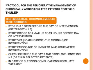 PROTOCOL FOR THE PERIOPERATIVE MANAGEMENT OF
CHRONICALLY ANTICOAGULATED PATIENTS RECEIVING
THULEP
 STOP VKA 5 DAYS BEFORE THE DAY OF INTERVENTION
(INR TARGET < 1.5)
 START BRIDGE TO LMWH UP TO 24 HOURS BEFORE DAY
OF INTERVENTION
 START VKA (LOADING DOSE) THE MORNING OF
INTERVENTION
 START EMIDOSAGE OF LMWH TO 24-48 HOUR AFTER
INTERVENTION
 CHECK INR SINCE THE DAY 3 AND STOP LMWH ONCE INR
> 2 (OR 2.5 IN SELECTED PATIENTS).
 IN CASE OF BLEEDING COMPLICATIONS REVALUATE
THERAPY *
HIGH-MODERATE THROMBO-EMBOLIC
RISK: BRIDGING
 