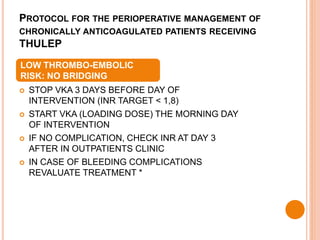 PROTOCOL FOR THE PERIOPERATIVE MANAGEMENT OF
CHRONICALLY ANTICOAGULATED PATIENTS RECEIVING
THULEP
 STOP VKA 3 DAYS BEFORE DAY OF
INTERVENTION (INR TARGET < 1,8)
 START VKA (LOADING DOSE) THE MORNING DAY
OF INTERVENTION
 IF NO COMPLICATION, CHECK INR AT DAY 3
AFTER IN OUTPATIENTS CLINIC
 IN CASE OF BLEEDING COMPLICATIONS
REVALUATE TREATMENT *
LOW THROMBO-EMBOLIC
RISK: NO BRIDGING
 