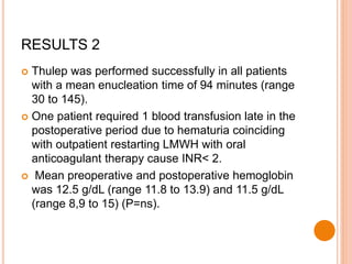 RESULTS 2
 Thulep was performed successfully in all patients
with a mean enucleation time of 94 minutes (range
30 to 145).
 One patient required 1 blood transfusion late in the
postoperative period due to hematuria coinciding
with outpatient restarting LMWH with oral
anticoagulant therapy cause INR< 2.
 Mean preoperative and postoperative hemoglobin
was 12.5 g/dL (range 11.8 to 13.9) and 11.5 g/dL
(range 8,9 to 15) (P=ns).
 