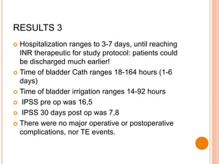 RESULTS 3
 Hospitalization ranges to 3-7 days, until reaching
INR therapeutic for study protocol: patients could
be discharged much earlier!
 Time of bladder Cath ranges 18-164 hours (1-6
days)
 Time of bladder irrigation ranges 14-92 hours
 IPSS pre op was 16,5
 IPSS 30 days post op was 7,8
 There were no major operative or postoperative
complications, nor TE events.
 