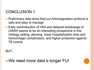 CONCLUSION 1
 Preliminary data show that our Anticoagulation protocol is
safe and easy to manage
 Early reintroduction of VKA and delayed emidosage of
LMWH seems to be an interesting prospective in this
Urology setting, allowing lower hospitalization time and
hemorrhagic complication, and higher protection against
TE events
BUT..
We need more data e longer FU!
 