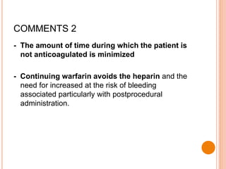 - The amount of time during which the patient is
not anticoagulated is minimized
- Continuing warfarin avoids the heparin and the
need for increased at the risk of bleeding
associated particularly with postprocedural
administration.
COMMENTS 2
 