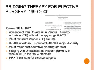Review NEJM 1997
 Incidence of Peri Op Arterial & Venous Thrombo-
embolism (TE) without therapy range 0,7-2%
 6% of recurrent Venous (TE) are fatal
 15-20% of Arterial TE are fatal, 40-70% major disability
 3% of major post-operative bleeding are fatal
 Bridging with Unfractionated Heparin (UFH) IV in
venous TE (in the first 3 months);
 INR < 1,5 is sure for elective surgery;
BRIDGING THERAPY FOR ELECTIVE
SURGERY 1990-2000
 
