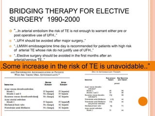 “..In arterial embolism the risk of TE is not enough to warrant either pre or
post operative use of UFH..”
 “..UFH should be avoided after major surgery..”
 “..LMWH emidosage/one time day is recommended for patients with high risk
of arterial TE whose risk do not justify use of UFH..”
 “..Elective surgery should be avoided in the first months after an
arterial/venous TE..”
BRIDGING THERAPY FOR ELECTIVE
SURGERY 1990-2000
..Some increase in the risk of TE is unavoidable..”
 