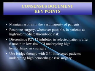 • Maintain aspirin in the vast majority of patients
• Postpone surgery, whenever possible, in patients at
high/intermediate thrombotic risk
• Discontinue P2Y12 inhibitor in selected patients after
6 month in low-risk PCI undergoing high
hemorrhagic risk surgery
• Use bridge therapy with GPI in selected patients
undergoing high hemorrhagic risk surgery
CONSENSUS DOCUMENT
KEY POINTS
 