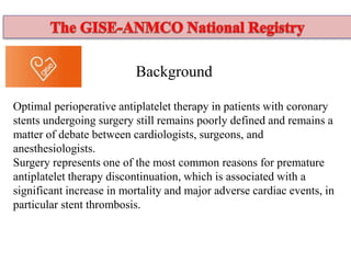 Background
Optimal perioperative antiplatelet therapy in patients with coronary
stents undergoing surgery still remains poorly defined and remains a
matter of debate between cardiologists, surgeons, and
anesthesiologists.
Surgery represents one of the most common reasons for premature
antiplatelet therapy discontinuation, which is associated with a
significant increase in mortality and major adverse cardiac events, in
particular stent thrombosis.
 
