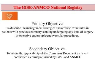 Primary Objective
To describe the management strategies and adverse event rates in
patients with previous coronary stenting undergoing any kind of surgery
or operative endoscopic/endovascular procedures.
Secondary Objective
To assess the applicability of the Consensus Document on “stent
coronarico e chirurgia” issued by GISE and ANMCO
 