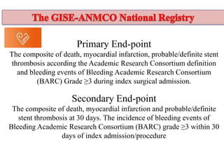 Primary End-point
The composite of death, myocardial infarction, probable/definite stent
thrombosis according the Academic Research Consortium definition
and bleeding events of Bleeding Academic Research Consortium
(BARC) Grade ≥3 during index surgical admission.
Secondary End-point
The composite of death, myocardial infarction and probable/definite
stent thrombosis at 30 days. The incidence of bleeding events of
Bleeding Academic Research Consortium (BARC) grade ≥3 within 30
days of index admission/procedure
 