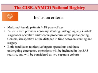 Inclusion criteria
• Male and female patients > 18 years of age.
• Patients with previous coronary stenting undergoing any kind of
surgical or operative endoscopic procedure at the participating
Centers, irrespective of the distance in time between stenting and
surgery
• Both candidates to elective/urgent operations and those
undergoing emergency operations will be included in the SAS
registry, and will be considered as two separate cohorts
 