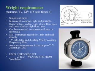 Wright respirometer
measures TV, MV (15 secs times 4)
• Simple and rapid
• Instrument- compact, light and portable.
• Disadvantage: under- reads at low flow rates
and over- reads at high flow rates.
• Can be connected to endotracheal tube or
face mask
• MV- instrument record for 1 min and read
directly
• TV-calculated and dividing MV by counting
Respiratory Rate.
• Accurate measurement in the range of 3.7-
20l/min.(±10%)
• USES: 1)BED SIDE PFT
• 2) ICU – WEANIG PTS. FROM
Ventilation.
 