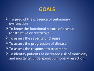 GOALS
 To predict the presence of pulmonary
dysfunction
To know the functional nature of disease
(obstructive or restrictive. )
To assess the severity of disease
To assess the progression of disease
To assess the response to treatment
To identify patients at increased risk of morbidity
and mortality, undergoing pulmonary resection.
 