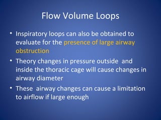 Flow Volume Loops
• Inspiratory loops can also be obtained to
evaluate for the presence of large airway
obstruction
• Theory changes in pressure outside and
inside the thoracic cage will cause changes in
airway diameter
• These airway changes can cause a limitation
to airflow if large enough
 
