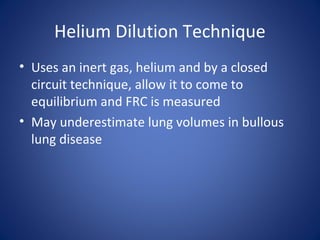 Helium Dilution Technique
• Uses an inert gas, helium and by a closed
circuit technique, allow it to come to
equilibrium and FRC is measured
• May underestimate lung volumes in bullous
lung disease
 