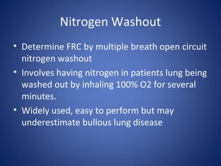 Nitrogen Washout
• Determine FRC by multiple breath open circuit
nitrogen washout
• Involves having nitrogen in patients lung being
washed out by inhaling 100% O2 for several
minutes.
• Widely used, easy to perform but may
underestimate bullous lung disease
 
