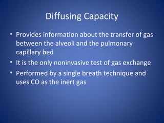 Diffusing Capacity
• Provides information about the transfer of gas
between the alveoli and the pulmonary
capillary bed
• It is the only noninvasive test of gas exchange
• Performed by a single breath technique and
uses CO as the inert gas
 