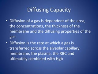 Diffusing Capacity
• Diffusion of a gas is dependent of the area,
the concentrations, the thickness of the
membrane and the diffusing properties of the
gas
• Diffusion is the rate at which a gas is
transferred across the alveolar capillary
membrane, the plasma, the RBC and
ultimately combined with Hgb
 