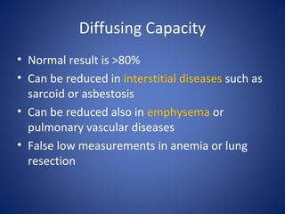 Diffusing Capacity
• Normal result is >80%
• Can be reduced in interstitial diseases such as
sarcoid or asbestosis
• Can be reduced also in emphysema or
pulmonary vascular diseases
• False low measurements in anemia or lung
resection
 