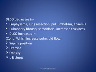 DLCO decreases in-
• Emphysema, lung resection, pul. Embolism, anaemia
• Pulmonary fibrosis, sarcoidosis- increased thickness
• DLCO increases in:
(Cond. Which increase pulm, bld flow)
 Supine position
 Exercise
 Obesity
 L-R shunt
www.anaesthesia.co.in
 