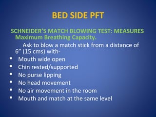 BED SIDE PFT
SCHNEIDER’S MATCH BLOWING TEST: MEASURES
Maximum Breathing Capacity.
Ask to blow a match stick from a distance of
6” (15 cms) with-
 Mouth wide open
 Chin rested/supported
 No purse lipping
 No head movement
 No air movement in the room
 Mouth and match at the same level
 