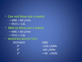 • Can not blow out a match
– MBC < 60 L/min
– FEV1 < 1.6L
• Able to blow out a match
– MBC > 60 L/min
– FEV1 > 1.6L
• MODIFIED MATCH TEST:
DISTANCE MBC
9” >150 L/MIN.
6” >60 L/MIN.
3” > 40 L/MIN.
 