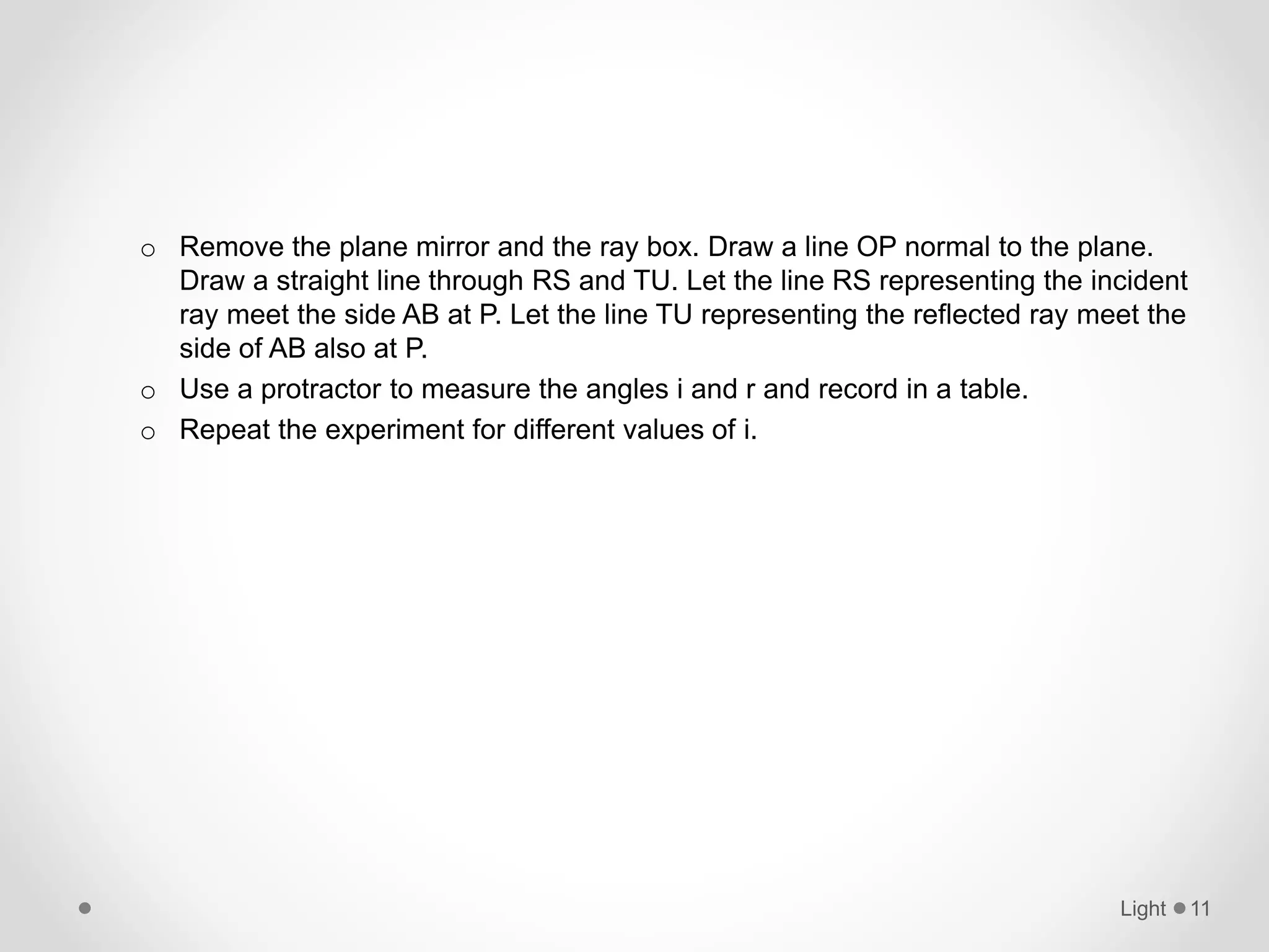 o Remove the plane mirror and the ray box. Draw a line OP normal to the plane.
Draw a straight line through RS and TU. Let the line RS representing the incident
ray meet the side AB at P. Let the line TU representing the reflected ray meet the
side of AB also at P.
o Use a protractor to measure the angles i and r and record in a table.
o Repeat the experiment for different values of i.
Light 11
 