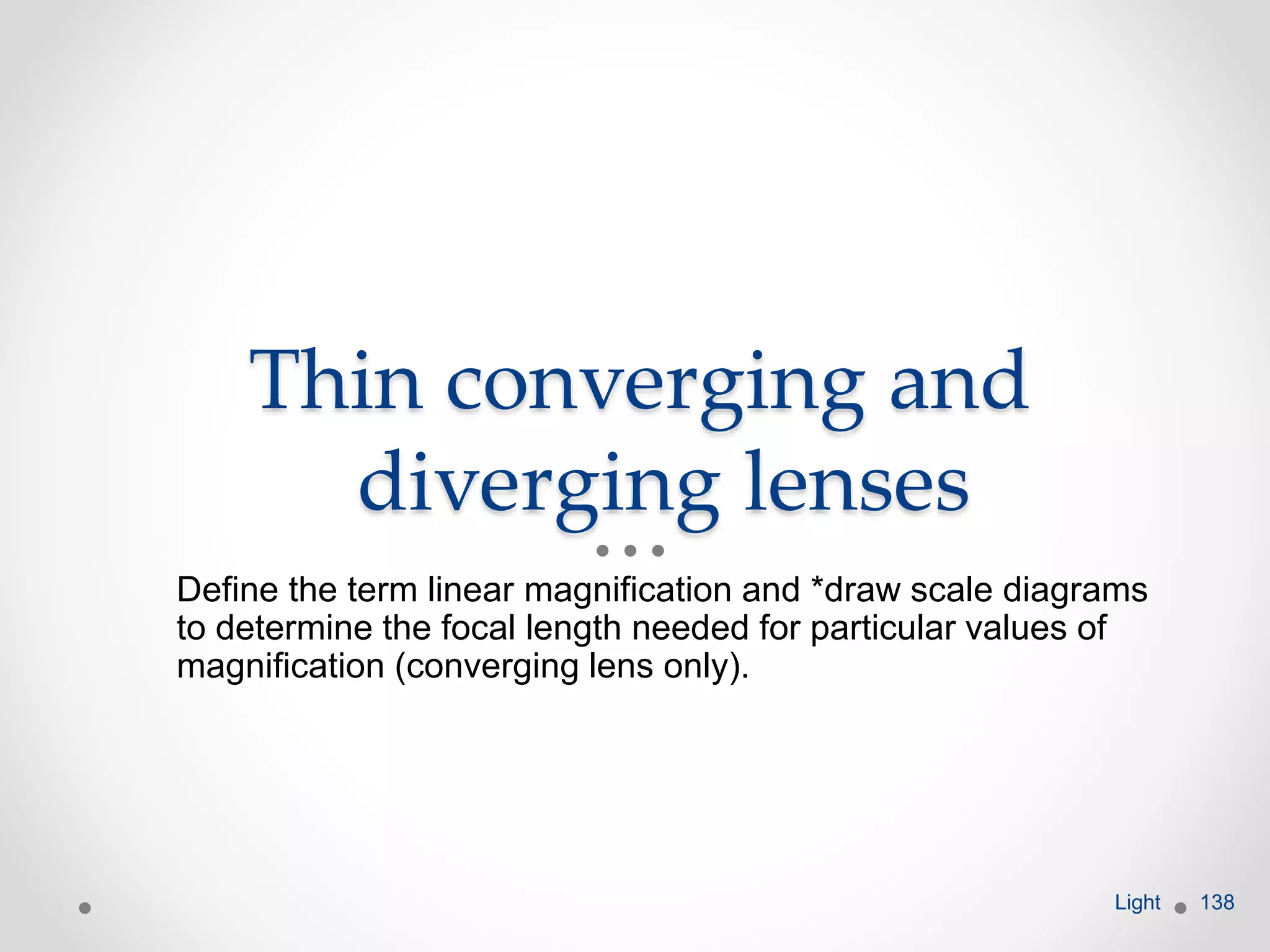 Thin converging and
diverging lenses
Define the term linear magnification and *draw scale diagrams
to determine the focal length needed for particular values of
magnification (converging lens only).
Light 138
 