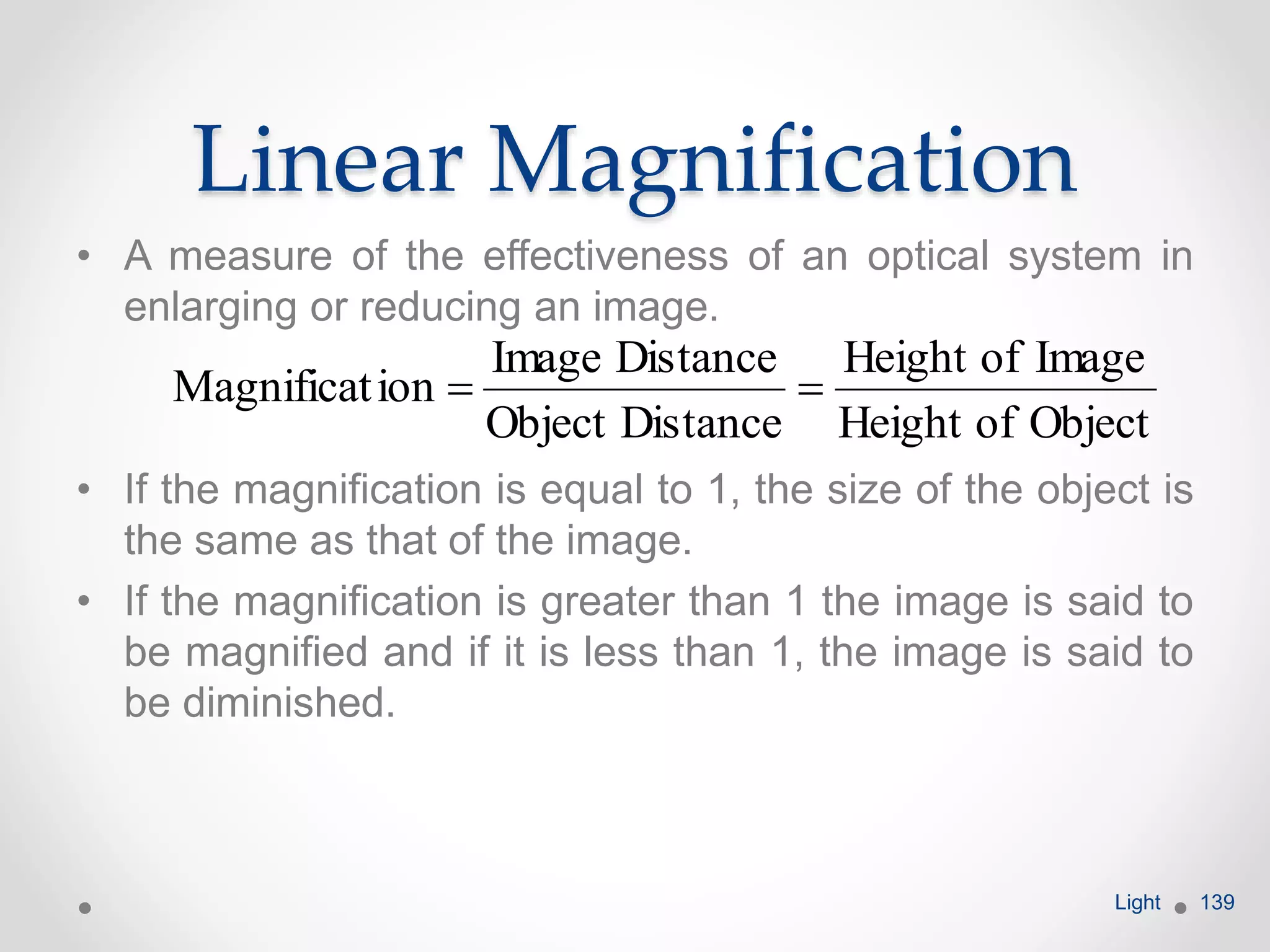 Linear Magnification
• A measure of the effectiveness of an optical system in
enlarging or reducing an image.
• If the magnification is equal to 1, the size of the object is
the same as that of the image.
• If the magnification is greater than 1 the image is said to
be magnified and if it is less than 1, the image is said to
be diminished.
Light 139
ObjectofHeight
ImageofHeight
DistanceObject
DistanceImage
ionMagnificat 
 