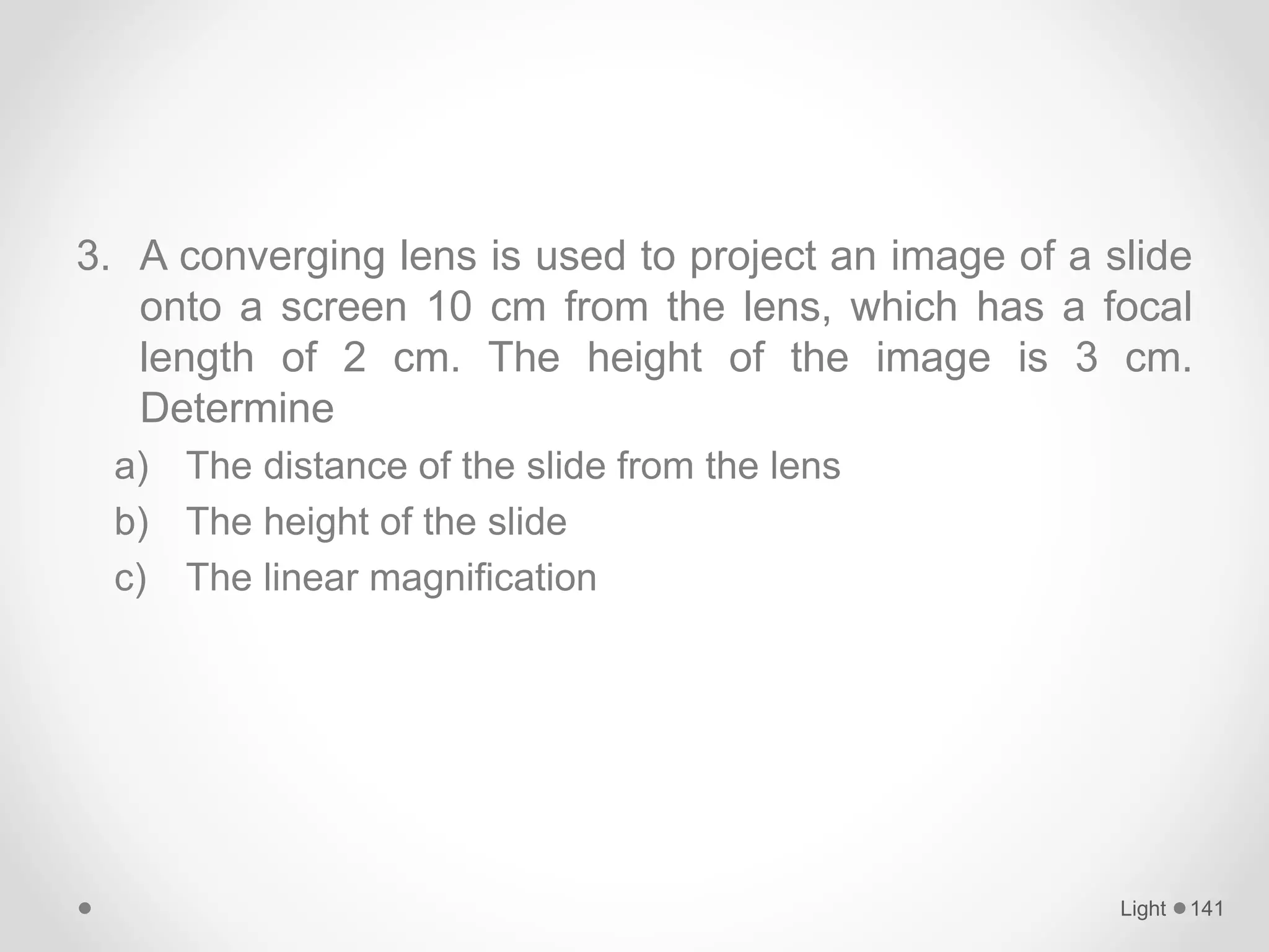3. A converging lens is used to project an image of a slide
onto a screen 10 cm from the lens, which has a focal
length of 2 cm. The height of the image is 3 cm.
Determine
a) The distance of the slide from the lens
b) The height of the slide
c) The linear magnification
Light 141
 