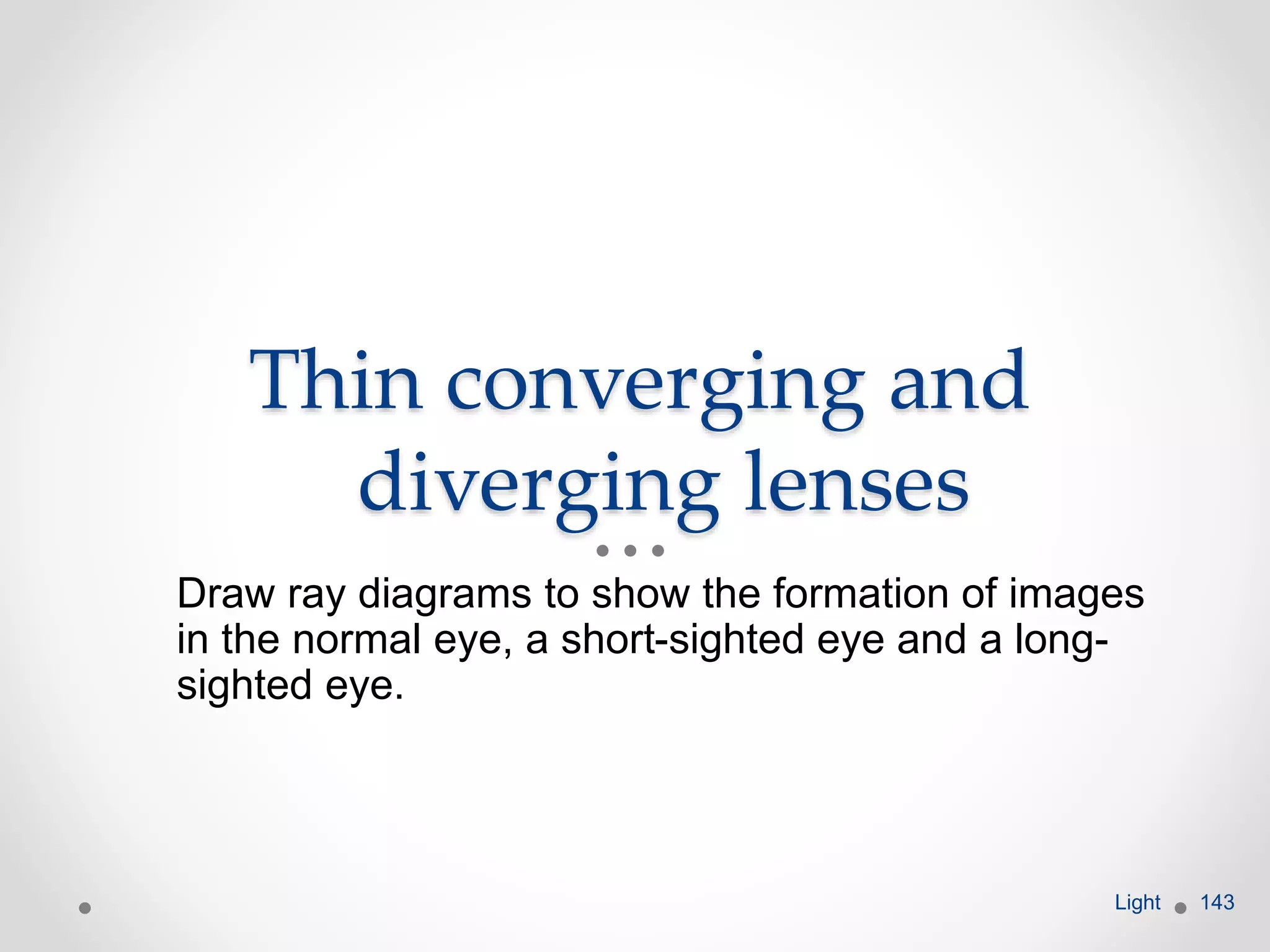 Thin converging and
diverging lenses
Draw ray diagrams to show the formation of images
in the normal eye, a short-sighted eye and a long-
sighted eye.
Light 143
 