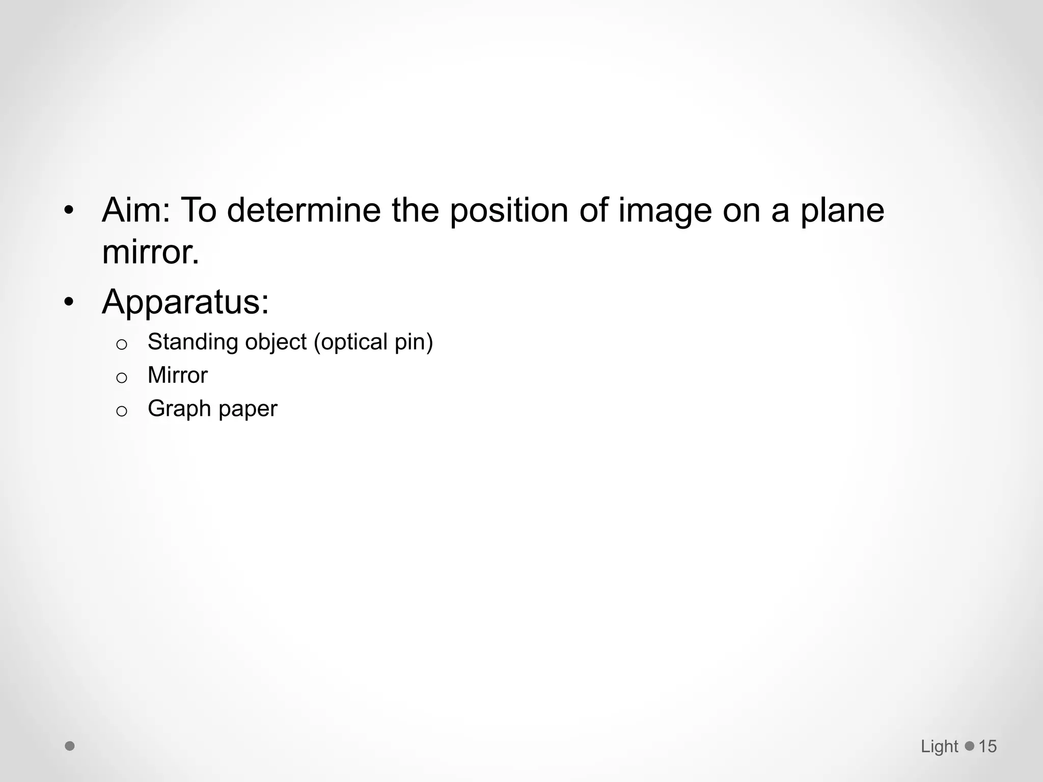 • Aim: To determine the position of image on a plane
mirror.
• Apparatus:
o Standing object (optical pin)
o Mirror
o Graph paper
Light 15
 