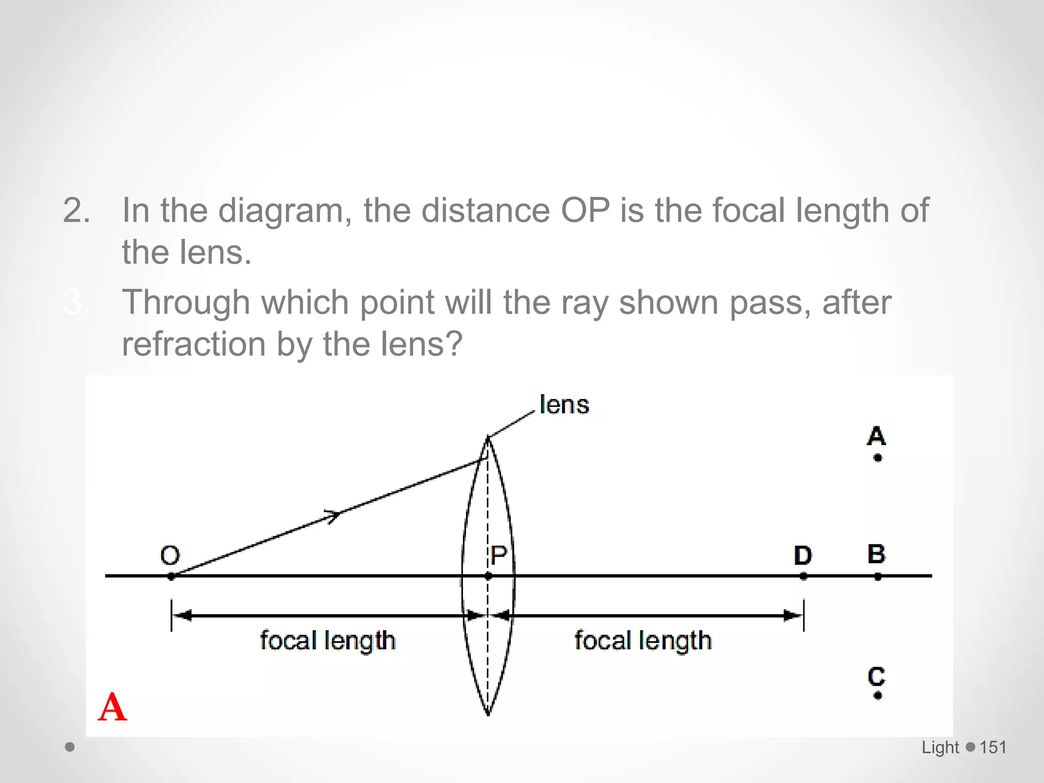 2. In the diagram, the distance OP is the focal length of
the lens.
3. Through which point will the ray shown pass, after
refraction by the lens?
Light 151
A
 