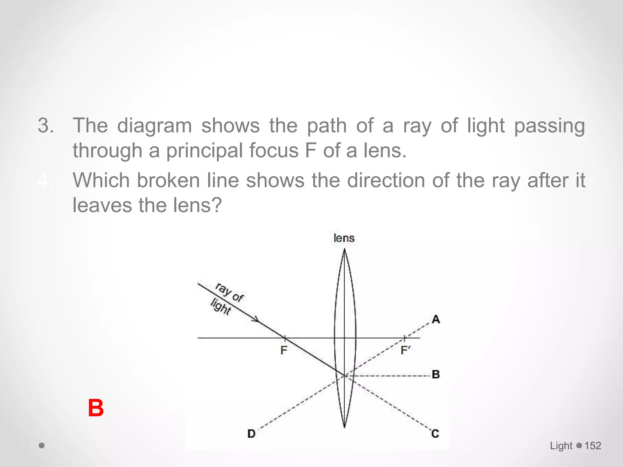 3. The diagram shows the path of a ray of light passing
through a principal focus F of a lens.
4. Which broken line shows the direction of the ray after it
leaves the lens?
Light 152
B
 