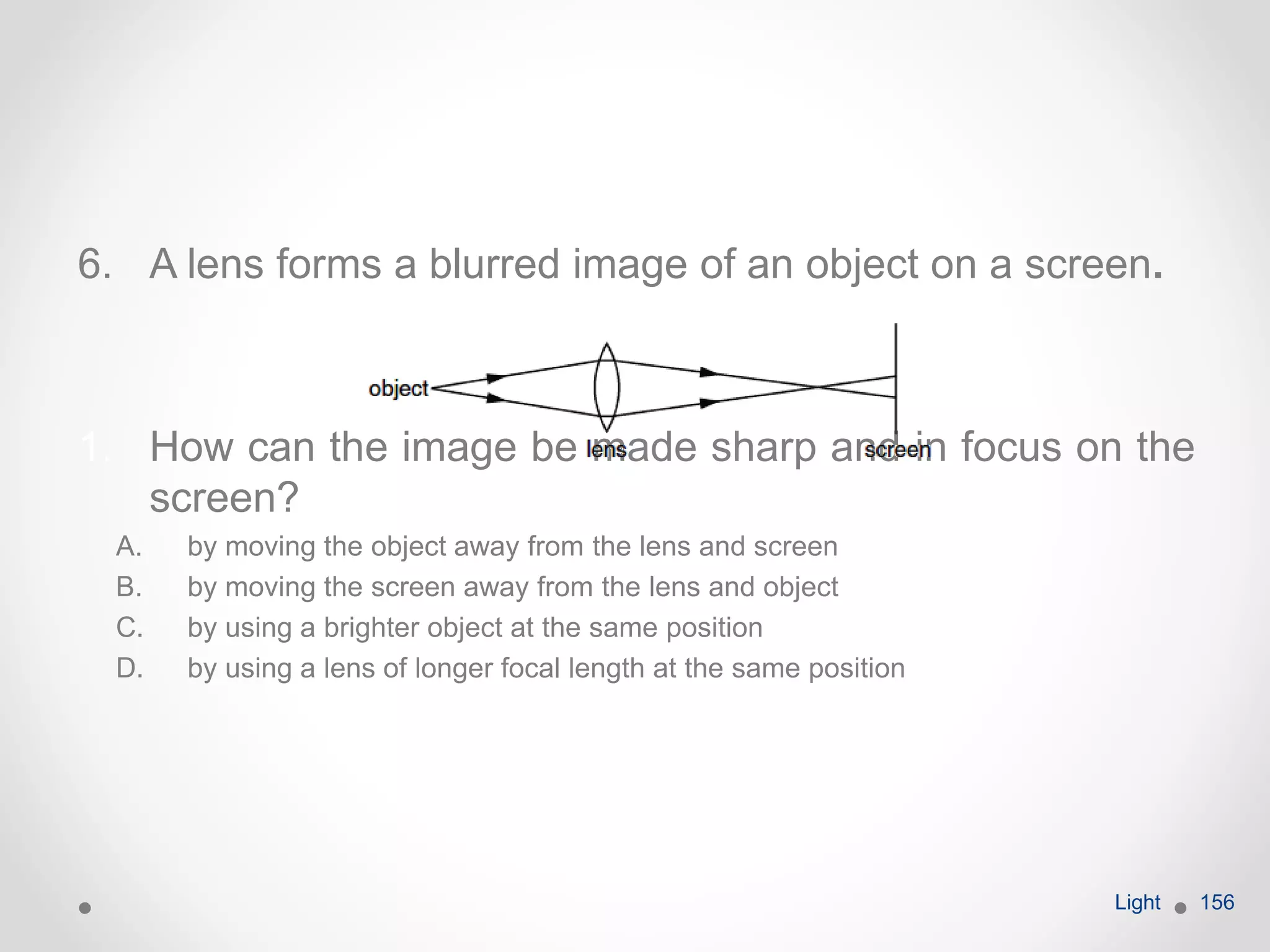 6. A lens forms a blurred image of an object on a screen.
1. How can the image be made sharp and in focus on the
screen?
A. by moving the object away from the lens and screen
B. by moving the screen away from the lens and object
C. by using a brighter object at the same position
D. by using a lens of longer focal length at the same position
Light 156
 